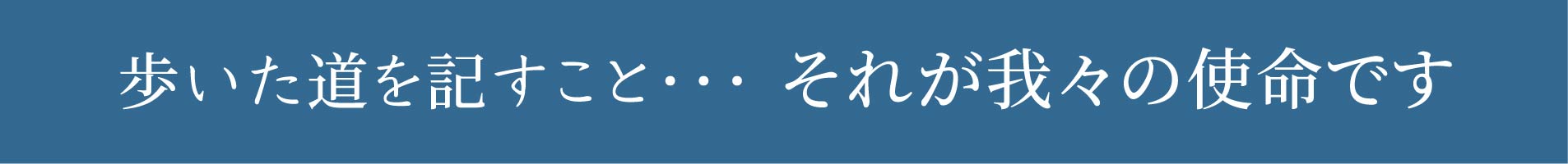 歩いた道を記すこと…それが我々の使命です